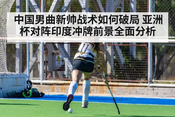 中国男曲新帅战术如何破局 亚洲杯对阵印度冲牌前景全面分析